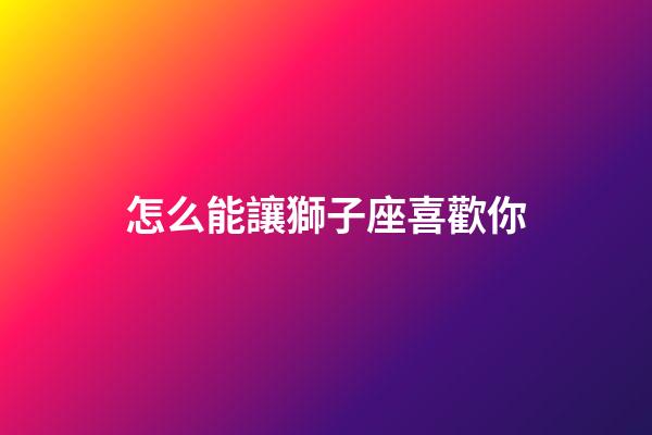 怎么能讓獅子座喜歡你-第1張-星座運(yùn)勢(shì)-玄機(jī)派