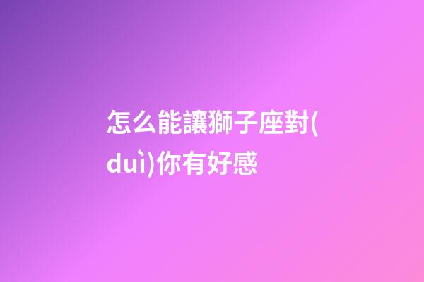 怎么能讓獅子座對(duì)你有好感-第1張-星座運(yùn)勢(shì)-玄機(jī)派