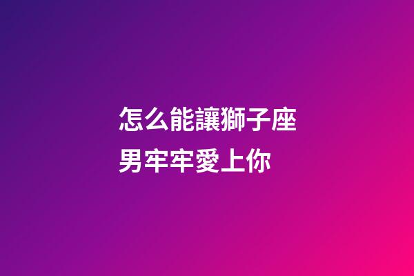 怎么能讓獅子座男牢牢愛上你-第1張-星座運勢-玄機派