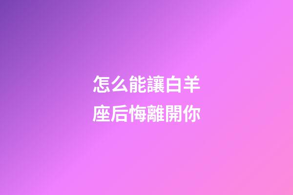 怎么能讓白羊座后悔離開你-第1張-星座運勢-玄機派