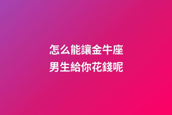 怎么能讓金牛座男生給你花錢呢-第1張-星座運勢-玄機派