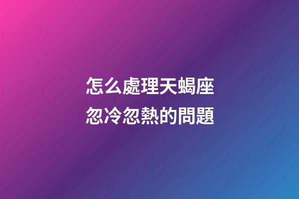 怎么處理天蝎座忽冷忽熱的問題-第1張-星座運勢-玄機派