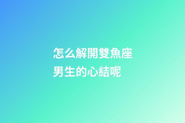 怎么解開雙魚座男生的心結呢
