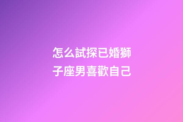 怎么試探已婚獅子座男喜歡自己-第1張-星座運勢-玄機派