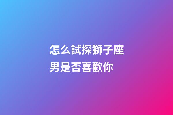 怎么試探獅子座男是否喜歡你-第1張-星座運勢-玄機派