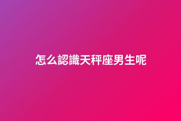怎么認識天秤座男生呢-第1張-星座運勢-玄機派