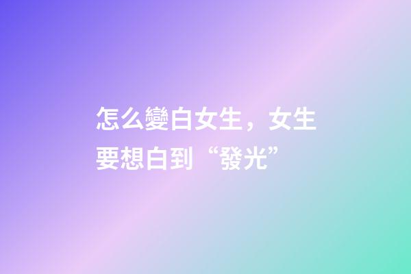 怎么變白女生，女生要想白到“發光”-第1張-觀點-玄機派
