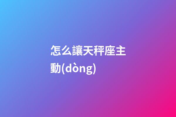 怎么讓天秤座主動(dòng)