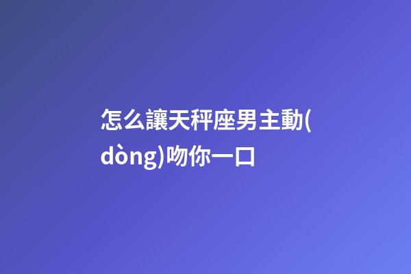 怎么讓天秤座男主動(dòng)吻你一口