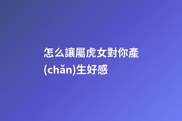怎么讓屬虎女對你產(chǎn)生好感