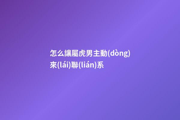 怎么讓屬虎男主動(dòng)來(lái)聯(lián)系