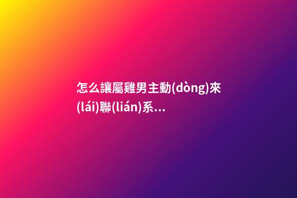怎么讓屬雞男主動(dòng)來(lái)聯(lián)系你