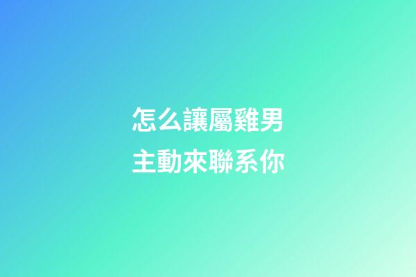怎么讓屬雞男主動來聯系你