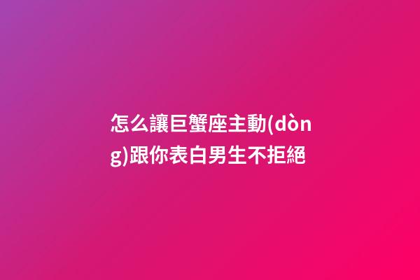 怎么讓巨蟹座主動(dòng)跟你表白男生不拒絕