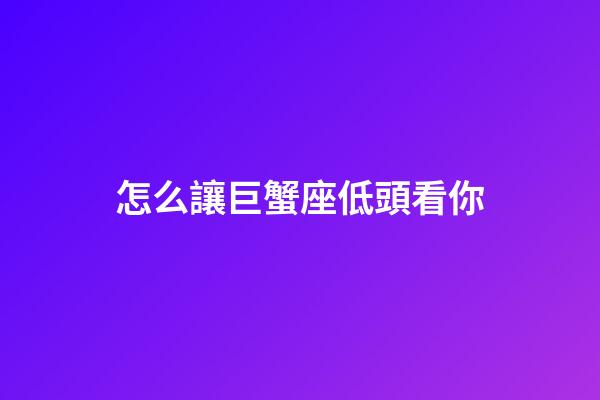 怎么讓巨蟹座低頭看你