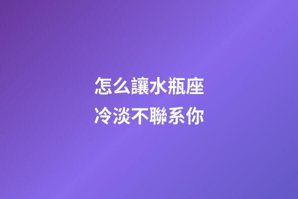 怎么讓水瓶座冷淡不聯系你-第1張-星座運勢-玄機派