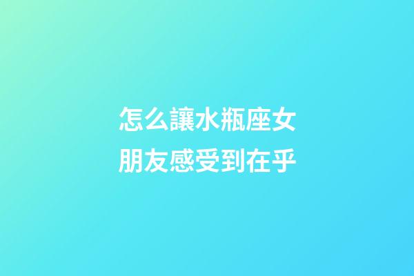 怎么讓水瓶座女朋友感受到在乎-第1張-星座運勢-玄機派