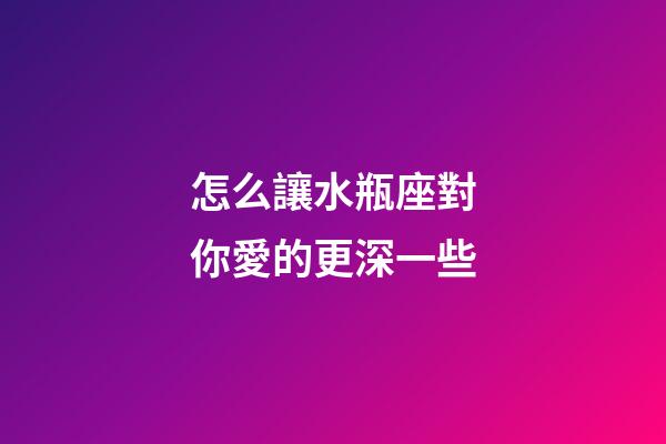 怎么讓水瓶座對你愛的更深一些-第1張-星座運勢-玄機派