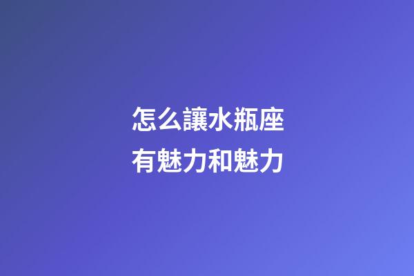 怎么讓水瓶座有魅力和魅力-第1張-星座運勢-玄機派