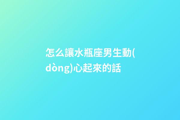 怎么讓水瓶座男生動(dòng)心起來的話