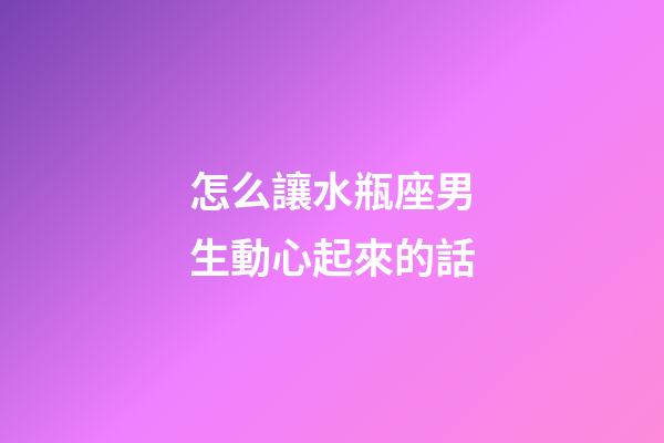 怎么讓水瓶座男生動心起來的話