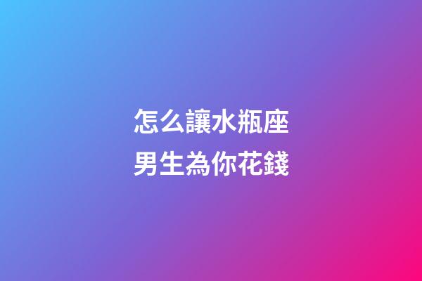 怎么讓水瓶座男生為你花錢-第1張-星座運勢-玄機派