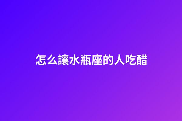 怎么讓水瓶座的人吃醋-第1張-星座運勢-玄機派