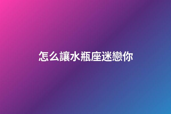怎么讓水瓶座迷戀你-第1張-星座運勢-玄機派