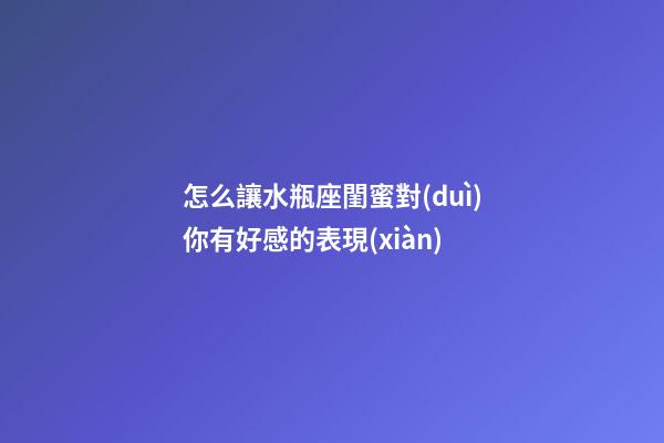 怎么讓水瓶座閨蜜對(duì)你有好感的表現(xiàn)