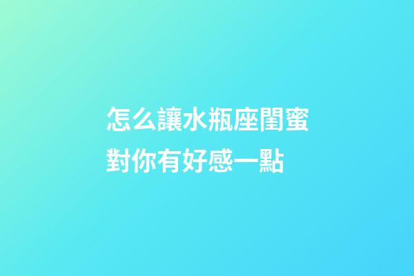 怎么讓水瓶座閨蜜對你有好感一點-第1張-星座運勢-玄機派