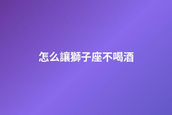 怎么讓獅子座不喝酒-第1張-星座運勢-玄機派