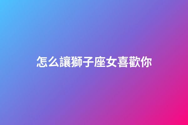 怎么讓獅子座女喜歡你-第1張-星座運勢-玄機派