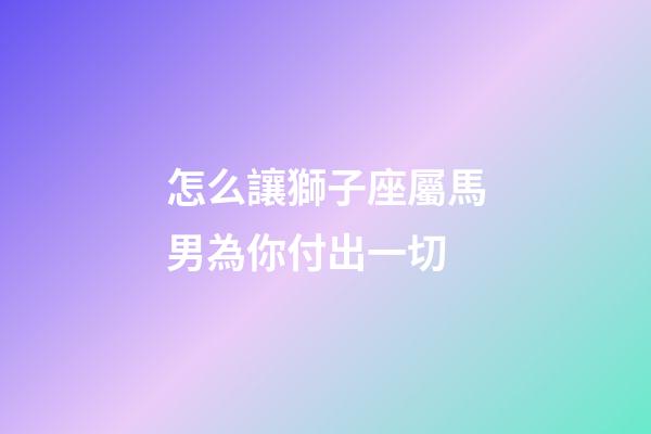 怎么讓獅子座屬馬男為你付出一切-第1張-星座運勢-玄機派
