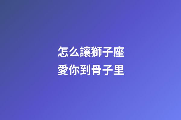怎么讓獅子座愛你到骨子里-第1張-星座運勢-玄機派
