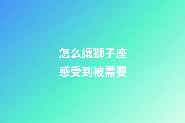 怎么讓獅子座感受到被需要-第1張-星座運勢-玄機派