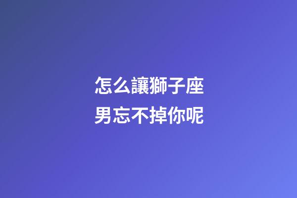 怎么讓獅子座男忘不掉你呢-第1張-星座運勢-玄機派