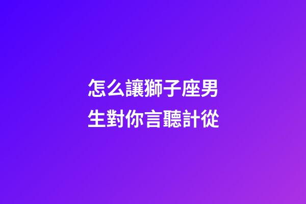 怎么讓獅子座男生對你言聽計從-第1張-星座運勢-玄機派