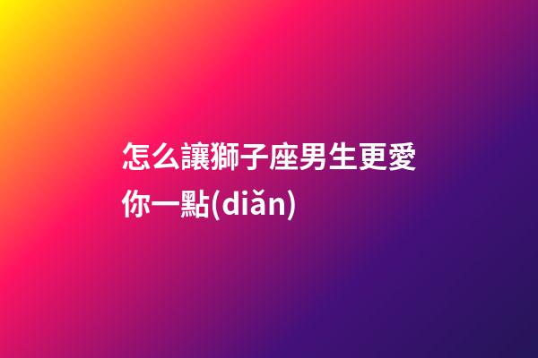 怎么讓獅子座男生更愛你一點(diǎn)