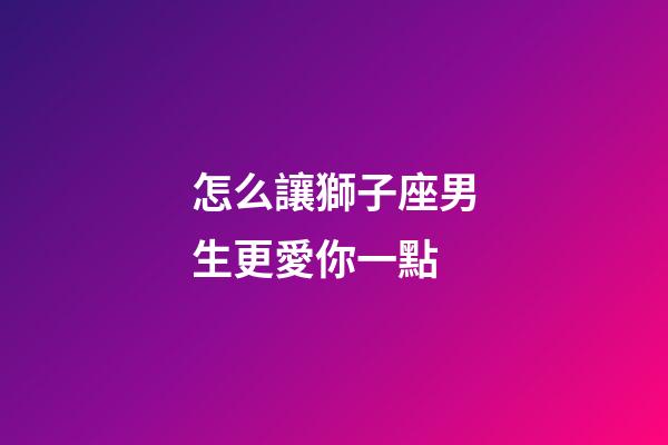 怎么讓獅子座男生更愛你一點-第1張-星座運勢-玄機派
