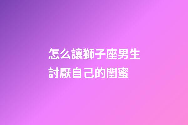 怎么讓獅子座男生討厭自己的閨蜜-第1張-星座運勢-玄機派