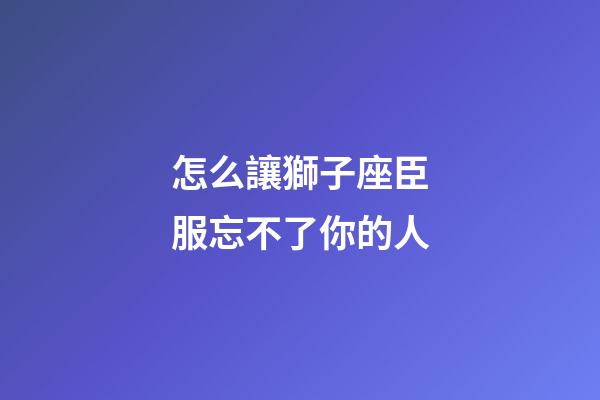 怎么讓獅子座臣服忘不了你的人-第1張-星座運勢-玄機派