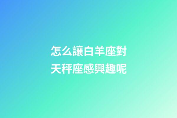 怎么讓白羊座對天秤座感興趣呢-第1張-星座運勢-玄機派