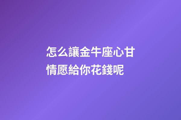 怎么讓金牛座心甘情愿給你花錢呢-第1張-星座運勢-玄機派