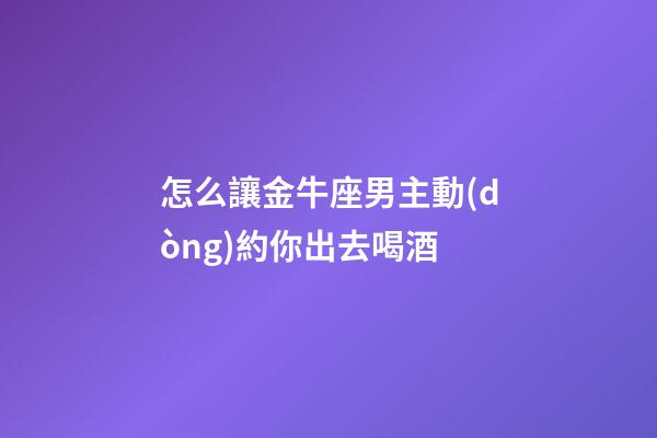怎么讓金牛座男主動(dòng)約你出去喝酒
