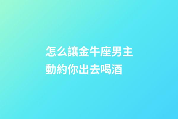 怎么讓金牛座男主動約你出去喝酒-第1張-星座運勢-玄機派