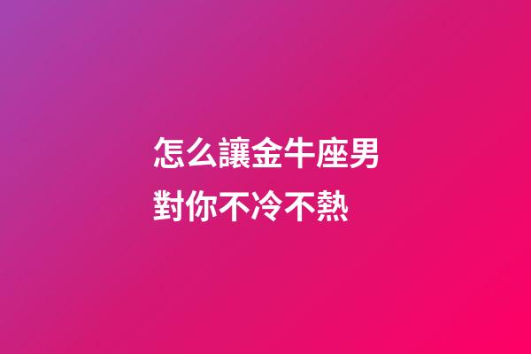 怎么讓金牛座男對你不冷不熱-第1張-星座運勢-玄機派