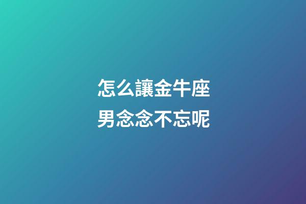 怎么讓金牛座男念念不忘呢-第1張-星座運勢-玄機派