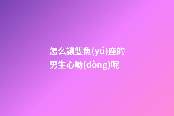 怎么讓雙魚(yú)座的男生心動(dòng)呢-第1張-星座運(yùn)勢(shì)-玄機(jī)派
