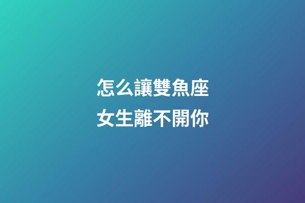怎么讓雙魚座女生離不開你-第1張-星座運勢-玄機派
