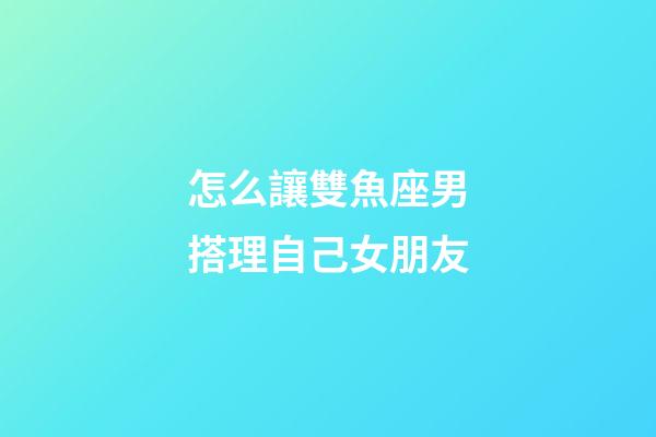 怎么讓雙魚座男搭理自己女朋友-第1張-星座運勢-玄機派